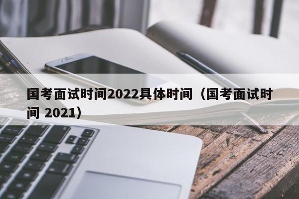 国考面试时间2022具体时间（国考面试时间 2021）